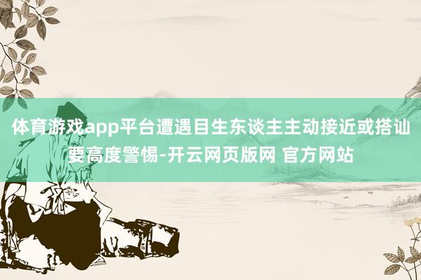 体育游戏app平台遭遇目生东谈主主动接近或搭讪要高度警惕-开云网页版网 官方网站