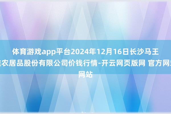 体育游戏app平台2024年12月16日长沙马王堆农居品股份有限公司价钱行情-开云网页版网 官方网站