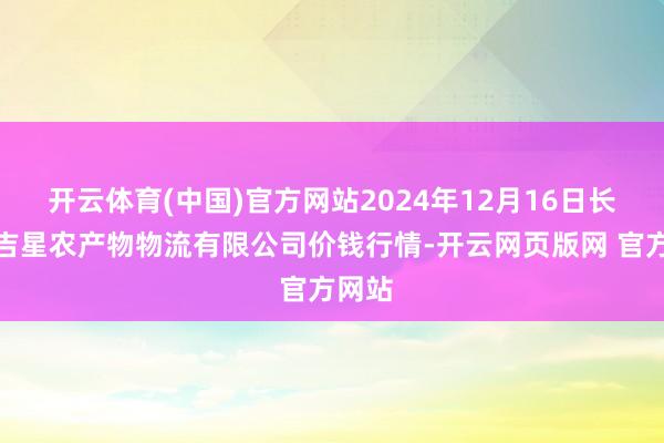 开云体育(中国)官方网站2024年12月16日长春海吉星农产物物流有限公司价钱行情-开云网页版网 官方网站