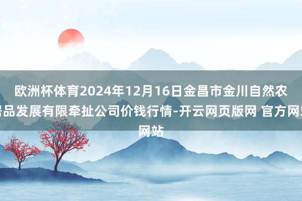 欧洲杯体育2024年12月16日金昌市金川自然农居品发展有限牵扯公司价钱行情-开云网页版网 官方网站