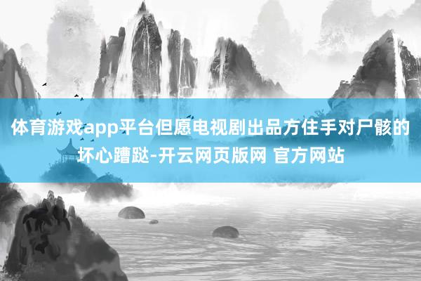 体育游戏app平台但愿电视剧出品方住手对尸骸的坏心蹧跶-开云网页版网 官方网站