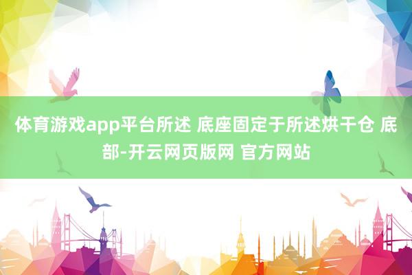 体育游戏app平台所述 底座固定于所述烘干仓 底部-开云网页版网 官方网站