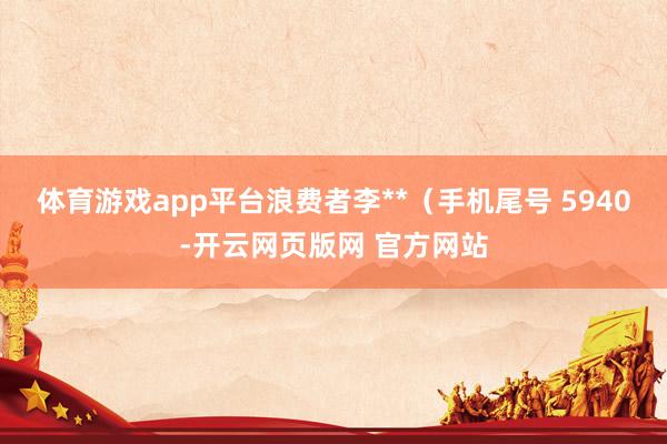 体育游戏app平台浪费者李**（手机尾号 5940-开云网页版网 官方网站