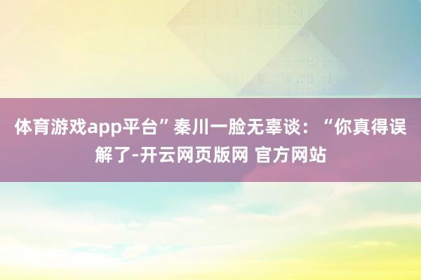 体育游戏app平台”秦川一脸无辜谈：“你真得误解了-开云网页版网 官方网站