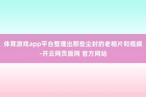 体育游戏app平台整理出那些尘封的老相片和视频-开云网页版网 官方网站