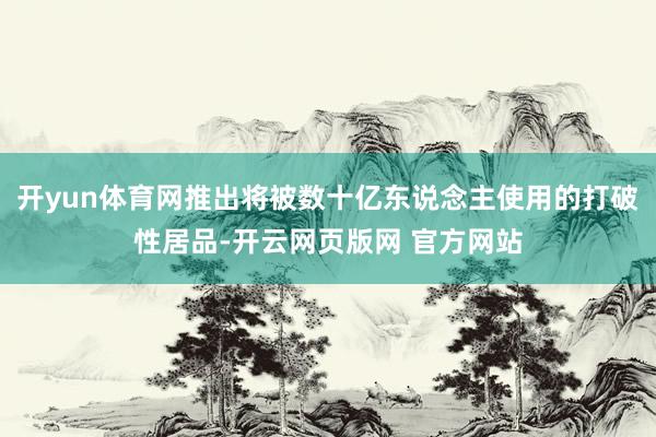 开yun体育网推出将被数十亿东说念主使用的打破性居品-开云网页版网 官方网站