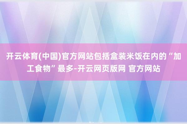 开云体育(中国)官方网站包括盒装米饭在内的“加工食物”最多-开云网页版网 官方网站