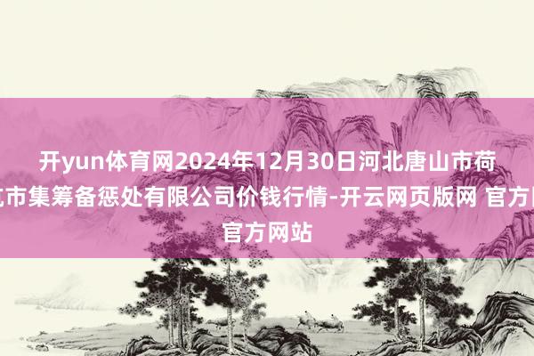 开yun体育网2024年12月30日河北唐山市荷花坑市集筹备惩处有限公司价钱行情-开云网页版网 官方网站