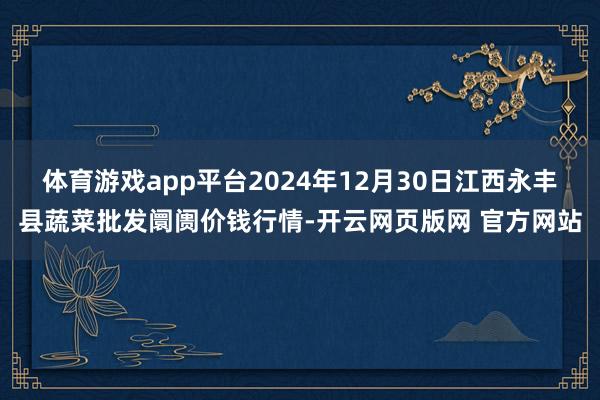 体育游戏app平台2024年12月30日江西永丰县蔬菜批发阛阓价钱行情-开云网页版网 官方网站