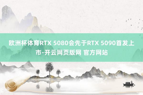 欧洲杯体育RTX 5080会先于RTX 5090首发上市-开云网页版网 官方网站