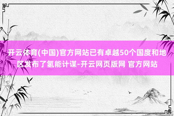 开云体育(中国)官方网站已有卓越50个国度和地区发布了氢能计谋-开云网页版网 官方网站