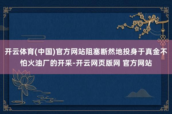 开云体育(中国)官方网站阻塞断然地投身于真金不怕火油厂的开采-开云网页版网 官方网站