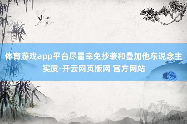 体育游戏app平台尽量幸免抄袭和叠加他东说念主实质-开云网页版网 官方网站