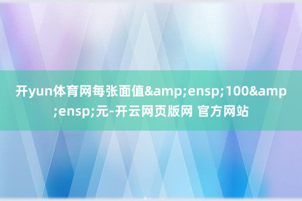 开yun体育网每张面值&ensp;100&ensp;元-开云网页版网 官方网站