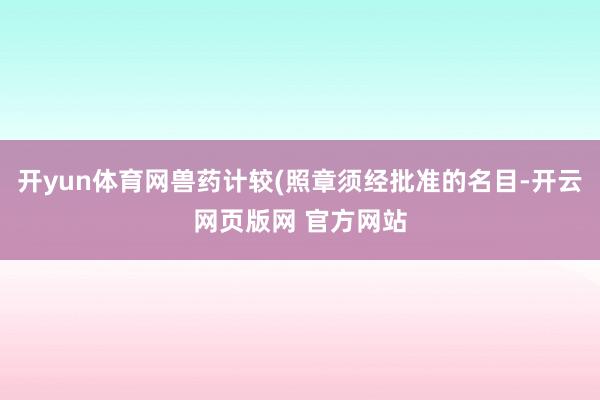 开yun体育网兽药计较(照章须经批准的名目-开云网页版网 官方网站