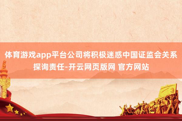 体育游戏app平台公司将积极迷惑中国证监会关系探询责任-开云网页版网 官方网站