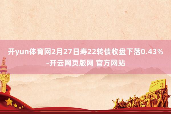 开yun体育网2月27日寿22转债收盘下落0.43%-开云网页版网 官方网站